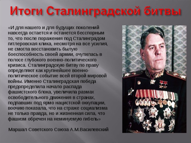 «И для нашего и для будущих поколений навсегда остается и останется бесспорным то, что после поражения под Сталинградом гитлеровская клика, несмотря на все усилия, не смогла восстановить былую боеспособность своей армии, очутилась в полосе глубокого военно-политического кризиса. Сталинградскую битву по праву определяют как крупнейшее военно-политическое событие всей второй мировой войны. Именно Сталинградская победа предопределила начало распада фашистского блока, увеличила размах освободительного движения в странах, подпавших под ярмо нацистской оккупации, воочию показала, что на страже социализма не только правда, но и жизненная сила, что фашизм обречен на неминуемую гибель» Маршал Советского Союза А.М.Василевский 