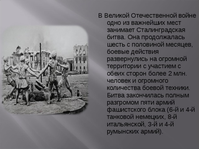 В Великой Отечественной войне одно из важнейших мест занимает Сталинградская битва. Она продолжалась шесть с половиной месяцев, боевые действия развернулись на огромной территории с участием с обеих сторон более 2 млн. человек и огромного количества боевой техники. Битва закончилась полным разгромом пяти армий фашистского блока (6-й и 4-й танковой немецких, 8-й итальянской, 3-й и 4-й румынских армий). 