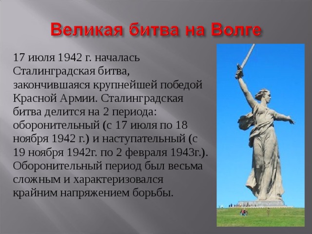 17 июля 1942 г. началась Сталинградская битва, закончившаяся крупнейшей победой Красной Армии. Сталинградская битва делится на 2 периода: оборонительный (с 17 июля по 18 ноября 1942 г.) и наступательный (с 19 ноября 1942г. по 2 февраля 1943г.). Оборонительный период был весьма сложным и характеризовался крайним напряжением борьбы. 