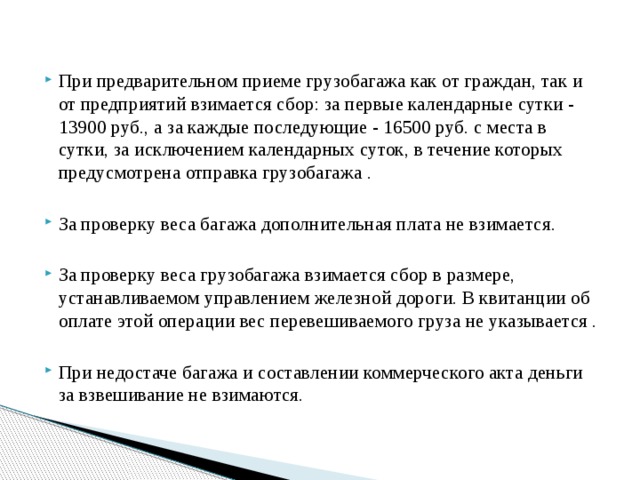 При предварительном приеме грузобагажа как от граждан, так и от предприятий взимается сбор: за первые календарные сутки - 13900 руб., а за каждые последующие - 16500 руб. с места в сутки, за исключением календарных суток, в течение которых предусмотрена отправка грузобагажа . За проверку веса багажа дополнительная плата не взимается. За проверку веса грузобагажа взимается сбор в размере, устанавливаемом управлением железной дороги. В квитанции об оплате этой операции вес перевешиваемого груза не указывается . При недостаче багажа и составлении коммерческого акта деньги за взвешивание не взимаются. 
