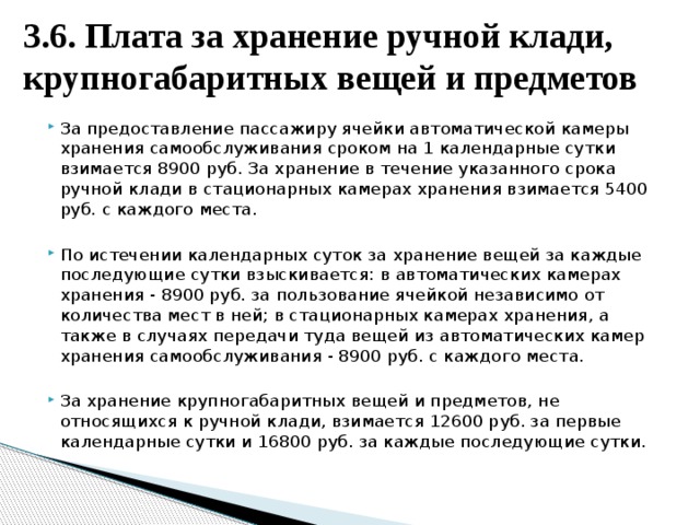 3.6. Плата за хранение ручной клади, крупногабаритных вещей и предметов За предоставление пассажиру ячейки автоматической камеры хранения самообслуживания сроком на 1 календарные сутки взимается 8900 руб. За хранение в течение указанного срока ручной клади в стационарных камерах хранения взимается 5400 руб. с каждого места. По истечении календарных суток за хранение вещей за каждые последующие сутки взыскивается: в автоматических камерах хранения - 8900 руб. за пользование ячейкой независимо от количества мест в ней; в стационарных камерах хранения, а также в случаях передачи туда вещей из автоматических камер хранения самообслуживания - 8900 руб. с каждого места. За хранение крупногабаритных вещей и предметов, не относящихся к ручной клади, взимается 12600 руб. за первые календарные сутки и 16800 руб. за каждые последующие сутки. 