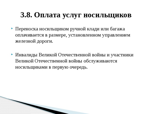 3.8. Оплата услуг носильщиков Переноска носильщиком ручной клади или багажа оплачивается в размере, установленном управлением железной дороги. Инвалиды Великой Отечественной войны и участники Великой Отечественной войны обслуживаются носильщиками в первую очередь. 
