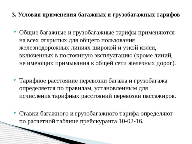 3. Условия применения багажных и грузобагажных тарифов   Общие багажные и грузобагажные тарифы применяются на всех открытых для общего пользования железнодорожных линиях широкой и узкой колеи, включенных в постоянную эксплуатацию (кроме линий, не имеющих примыкания к общей сети железных дорог). Тарифное расстояние перевозки багажа и грузобагажа определяется по правилам, установленным для исчисления тарифных расстояний перевозки пассажиров. Ставки багажного и грузобагажного тарифа определяют по расчетной таблице прейскуранта 10-02-16. 
