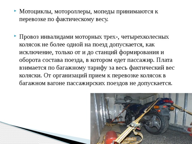 Мотоциклы, мотороллеры, мопеды принимаются к перевозке по фактическому весу. Провоз инвалидами моторных трех-, четырехколесных колясок не более одной на поезд допускается, как исключение, только от и до станций формирования и оборота состава поезда, в котором едет пассажир. Плата взимается по багажному тарифу за весь фактический вес коляски. От организаций прием к перевозке колясок в багажном вагоне пассажирских поездов не допускается. 