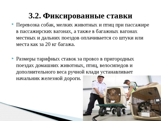 3.2. Фиксированные ставки Перевозка собак, мелких животных и птиц при пассажире в пассажирских вагонах, а также в багажных вагонах местных и дальних поездов оплачивается со штуки или места как за 20 кг багажа. Размеры тарифных ставок за провоз в пригородных поездах домашних животных, птиц, велосипедов и дополнительного веса ручной клади устанавливает начальник железной дороги. 