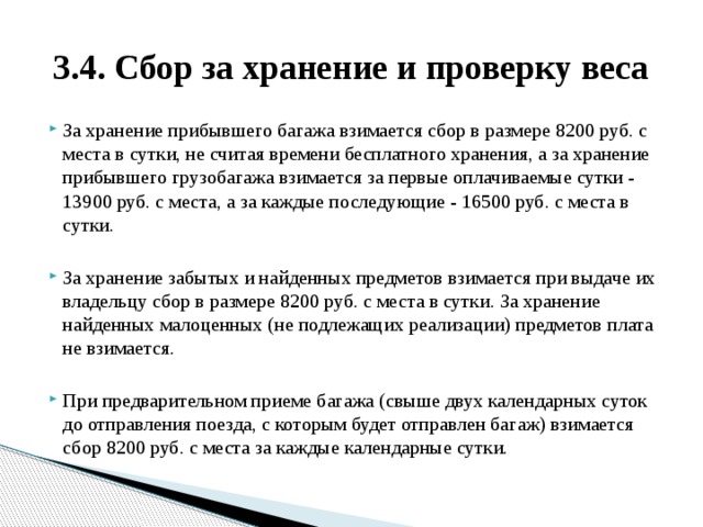3.4. Сбор за хранение и проверку веса За хранение прибывшего багажа взимается сбор в размере 8200 руб. с места в сутки, не считая времени бесплатного хранения, а за хранение прибывшего грузобагажа взимается за первые оплачиваемые сутки - 13900 руб. с места, а за каждые последующие - 16500 руб. с места в сутки. За хранение забытых и найденных предметов взимается при выдаче их владельцу сбор в размере 8200 руб. с места в сутки. За хранение найденных малоценных (не подлежащих реализации) предметов плата не взимается. При предварительном приеме багажа (свыше двух календарных суток до отправления поезда, с которым будет отправлен багаж) взимается сбор 8200 руб. с места за каждые календарные сутки. 