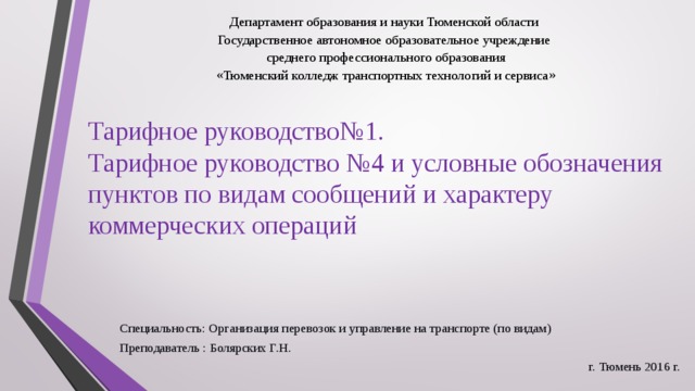 Департамент образования и науки Тюменской области Государственное автономное образовательное учреждение  среднего профессионального образования  «Тюменский колледж транспортных технологий и сервиса» Тарифное руководство№1.  Тарифное руководство №4 и условные обозначения пунктов по видам сообщений и характеру коммерческих операций Специальность: Организация перевозок и управление на транспорте (по видам) Преподаватель : Болярских Г.Н. г. Тюмень 2016 г. 