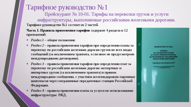 Тарифное руководство №1 Прейскурант № 10-01. Тарифы на перевозки грузов и услуги инфраструктуры, выполняемые российскими железными дорогами. Тарифное руководство №1 состоит из 2 частей. Часть I. Правила применения тарифов содержит 4 раздела и 12 приложений: Раздел 1 – общие положения . Раздел 2 – правила применения тарифов при определении платы за перевозку по российским железным дорогам грузов во всех видах сообщений (за исключением транзита, если иное не предусмотрено международными договорами). Раздел 3 – правила применения тарифов при определении плат за перевозку по российским железным дорогам экспортных и импортных грузов (за исключением транзита) в прямом международном сообщении, с участием железнодорожно-паромных комплексов через пограничные передаточные станции Российской Федерации. Раздел 4 – правила применения платы за услуги по использованию инфраструктуры РЖД. 