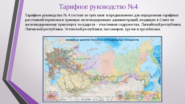 Тарифное руководство №4 Тарифное руководство № 4 состоит из трех книг и предназначено для определения тарифных расстояний перевозки в границах железнодорожных администраций, входящих в Совет по железнодорожному транспорту государств – участников содружества. Латвийской республики, Литовской республики, Эстонской республики, пассажиров, грузов и грузобагажа. 