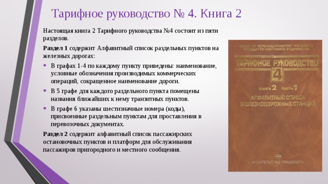 Тарифное руководство № 4. Книга 2 Настоящая книга 2 Тарифного руководства №4 состоит из пяти разделов. Раздел 1 содержит Алфавитный список раздельных пунктов на железных дорогах: В графах 1-4 по каждому пункту приведены: наименование, условные обозначения производимых коммерческих операций, сокращенное наименование дороги. В 5 графе для каждого раздельного пункта помещены названия ближайших к нему транзитных пунктов. В графе 6 указаны шестизначные номера (коды), присвоенные раздельным пунктам для проставления в перевозочных документах. Раздел 2 содержит алфавитный список пассажирских остановочных пунктов и платформ для обслуживания пассажиров пригородного и местного сообщения. 