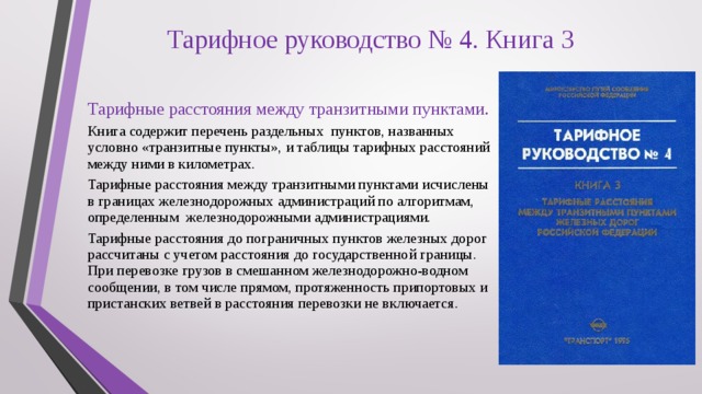 Тарифное руководство № 4. Книга 3 Тарифные расстояния между транзитными пунктами. Книга содержит перечень раздельных пунктов, названных условно «транзитные пункты», и таблицы тарифных расстояний между ними в километрах. Тарифные расстояния между транзитными пунктами исчислены в границах железнодорожных администраций по алгоритмам, определенным железнодорожными администрациями. Тарифные расстояния до пограничных пунктов железных дорог рассчитаны с учетом расстояния до государственной границы. При перевозке грузов в смешанном железнодорожно-водном сообщении, в том числе прямом, протяженность припортовых и пристанских ветвей в расстояния перевозки не включается. 