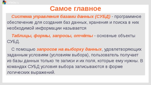 Самое главное Система управления базами данных (СУБД)  - программное обеспечение для создания баз данных, хранения и поиска в них необходимой информации называется Таблицы, формы, запросы, отчёты  - основные объекты СУБД. С помощью запросов на выборку данных , удовлетворяющих заданным условиям (условиям выбора), пользователь получает из базы данных только те записи и их поля, которые ему нужны. В командах СУБД условия выбора записываются в форме логических выражений.