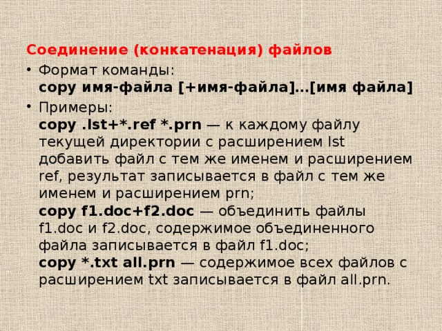 Соединение (конкатенация) файлов Формат команды:  copy имя-файла [+имя-файла]…[имя файла] Примеры:  copy .lst+*.ref *.prn  — к каждому файлу текущей директории с расширением lst добавить файл с тем же именем и расширением ref, результат записывается в файл с тем же именем и расширением prn;  copy f1.doc+f2.doc  — объединить файлы f1.doc и f2.doc, содержимое объединенного файла записывается в файл f1.doc;  copy *.txt all.prn  — содержимое всех файлов с расширением txt записывается в файл all.prn. 
