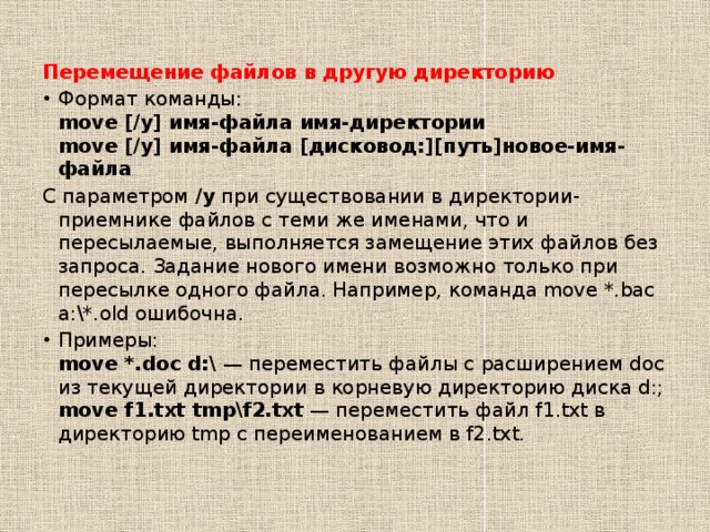 Перемещение файлов в другую директорию Формат команды:  move [/y] имя-файла имя-директории  move [/y] имя-файла [дисковод:][путь]новое-имя-файла С параметром  /y  при существовании в директории-приемнике файлов с теми же именами, что и пересылаемые, выполняется замещение этих файлов без запроса. Задание нового имени возможно только при пересылке одного файла. Например, команда move *.bac a:\*.old ошибочна. Примеры:  move *.doc d:\  — переместить файлы с расширением doc из текущей директории в корневую директорию диска d:;  move f1.txt tmp\f2.txt  — переместить файл f1.txt в директорию tmp с переименованием в f2.txt. 