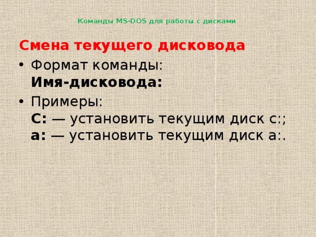 Команды MS-DOS для работы с дисками   Смена текущего дисковода Формат команды:  Имя-дисковода: Примеры:  С:  — установить текущим диск с:;  a:  — установить текущим диск a:. 