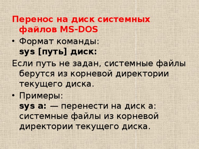 Перенос на диск системных файлов MS-DOS Формат команды:  sys [путь] диск: Если путь не задан, системные файлы берутся из корневой директории текущего диска. Примеры:  sys a:  — перенести на диск а: системные файлы из корневой директории текущего диска. 