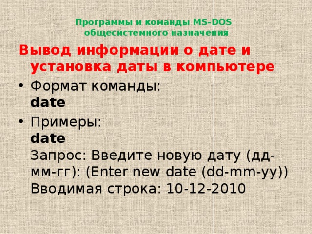 Программы и команды MS-DOS  общесистемного назначения   Вывод информации о дате и установка даты в компьютере Формат команды:  date Примеры:  date  Запрос: Введите новую дату (дд-мм-гг): (Enter new date (dd-mm-yy))  Вводимая строка: 10-12-2010 