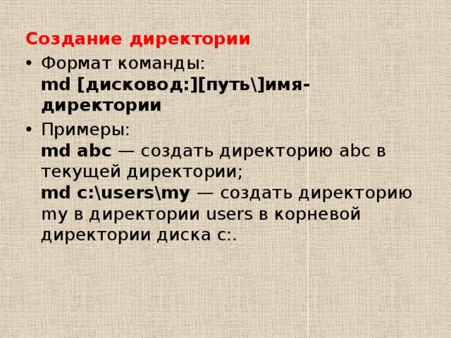 Создание директории Формат команды:  md [дисковод:][путь\]имя-директории Примеры:  md abc  — создать директорию abc в текущей директории;  md c:\users\my  — создать директорию my в директории users в корневой директории диска c:.  