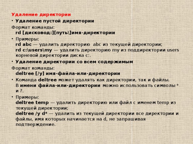 Удаление директории Удаление пустой директории Формат команды:  rd [дисковод:][путь\]имя-директории Примеры:  rd abc  — удалить директорию  abc из текущей директории;  rd c:\users\my  — удалить директорию my из поддиректории users корневой директории диска c:. Удаление директории со всем содержимым Формат команды:  deltree [/y] имя-файла-или-директории Команда  deltree  может удалять как директории, так и файлы. В  имени файла-или-директории  можно использовать символы * и ?. Примеры:  deltree temp  — удалить директорию или файл с именем temp из текущей директории;  deltree /y d*  — удалить из текущей директории все директории и файлы, имя которых начинается на d, не запрашивая подтверждение. 