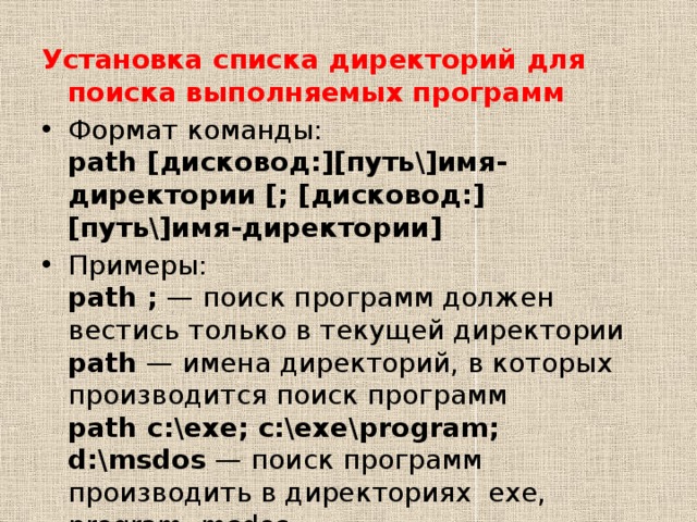 Установка списка директорий для поиска выполняемых программ Формат команды:  path [дисковод:][путь\]имя-директории [; [дисковод:][путь\]имя-директории] Примеры:  path ;  — поиск программ должен вестись только в текущей директории  path  — имена директорий, в которых производится поиск программ  path c:\exe; c:\exe\program; d:\msdos  — поиск программ производить в директориях  exe, program, msdos. 