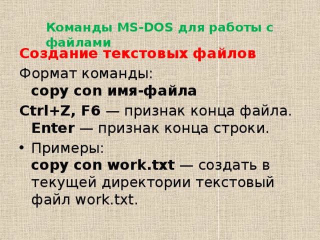 Команды MS-DOS для работы с файлами Создание текстовых файлов Формат команды:  copy con имя-файла Ctrl+Z, F6  — признак конца файла.  Enter  — признак конца строки. Примеры:  copy con work.txt  — создать в текущей директории текстовый файл work.txt. 