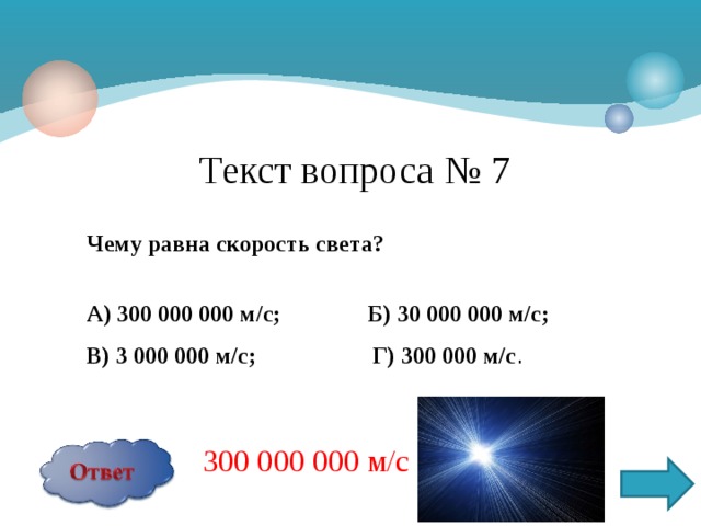 Текст вопроса № 7 Чему равна скорость света?  А) 300 000 000 м/с; Б) 30 000 000 м/с; В) 3 000 000 м/с; Г) 300 000 м/с . 300 000 000 м/с