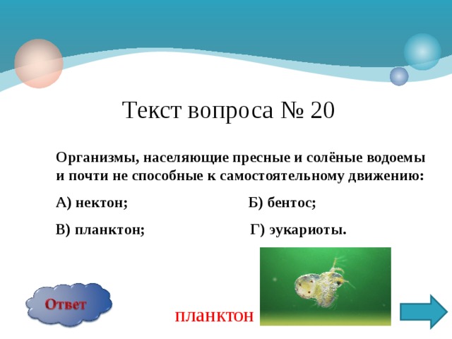 Текст вопроса № 20 Организмы, населяющие пресные и солёные водоемы и почти не способные к самостоятельному движению: А) нектон; Б) бентос; В) планктон; Г) эукариоты.  планктон