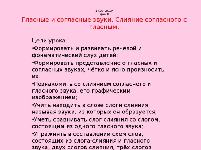 14.09.2011г  Урок 8  Гласные и согласные звуки. Слияние согласного с гласным. Цели урока: Формировать и развивать речевой и фонематический слух детей; Формировать представление о гласных и согласных звуках, чётко и ясно произносить их. Познакомить со слиянием согласного и гласного звука, его графическим изображением; Учить находить в слове слоги слияния, называя звуки, из которых он образуется; Уметь сравнивать слог слияния со слогом, состоящим из одного гласного звука; Упражнять в составлении схем слов, состоящих из слога-слияния и гласного звука, двух слогов слияния, трёх слогов слияния. 