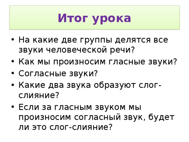 Итог урока На какие две группы делятся все звуки человеческой речи? Как мы произносим гласные звуки? Согласные звуки? Какие два звука образуют слог-слияние? Если за гласным звуком мы произносим согласный звук, будет ли это слог-слияние? 