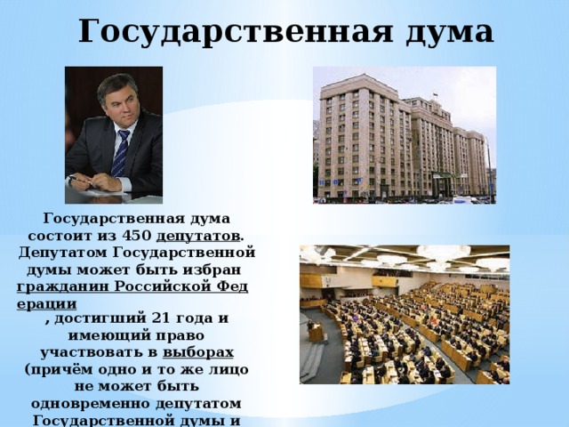 Государственная дума Государственная дума состоит из 450 депутатов . Депутатом Государственной думы может быть избран гражданин Российской Федерации , достигший 21 года и имеющий право участвовать в выборах (причём одно и то же лицо не может быть одновременно депутатом Государственной думы и членом Совета Федерации ) 