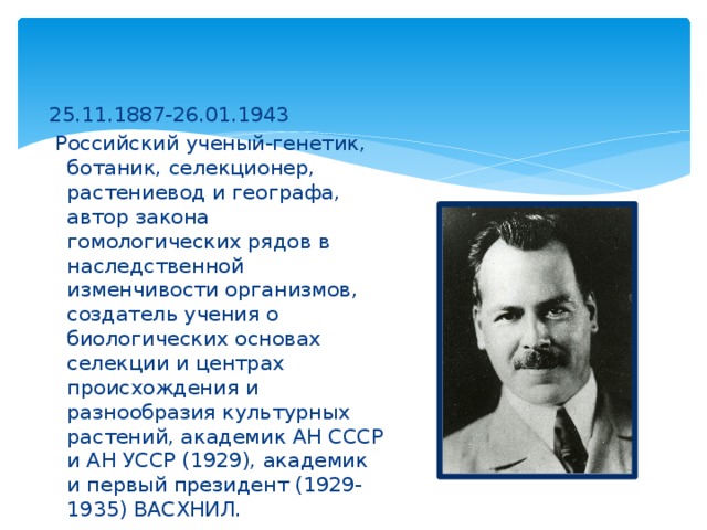 25.11.1887-26.01.1943   Российский ученый-генетик, ботаник, селекционер, растениевод и географа, автор закона гомологических рядов в наследственной изменчивости организмов, создатель учения о биологических основах селекции и центрах происхождения и разнообразия культурных растений, академик АН СССР  и АН УССР (1929), академик и первый президент (1929-1935) ВАСХНИЛ. 