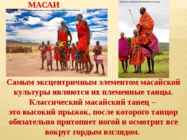 МАСАИ Самым эксцентричным элементом масайской культуры являются их племенные танцы. Классический масайский танец – это высокий прыжок, после которого танцор обязательно притопнет ногой и осмотрит все вокруг гордым взглядом. 