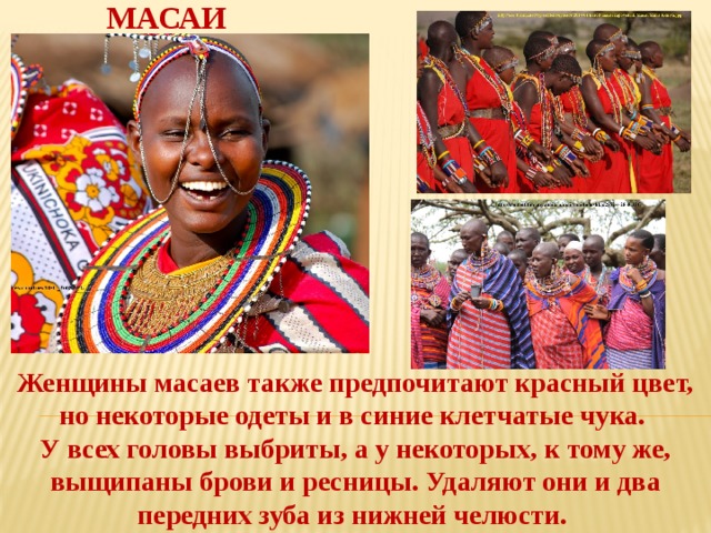 МАСАИ Женщины масаев также предпочитают красный цвет, но некоторые одеты и в синие клетчатые чука. У всех головы выбриты, а у некоторых, к тому же, выщипаны брови и ресницы. Удаляют они и два передних зуба из нижней челюсти.  