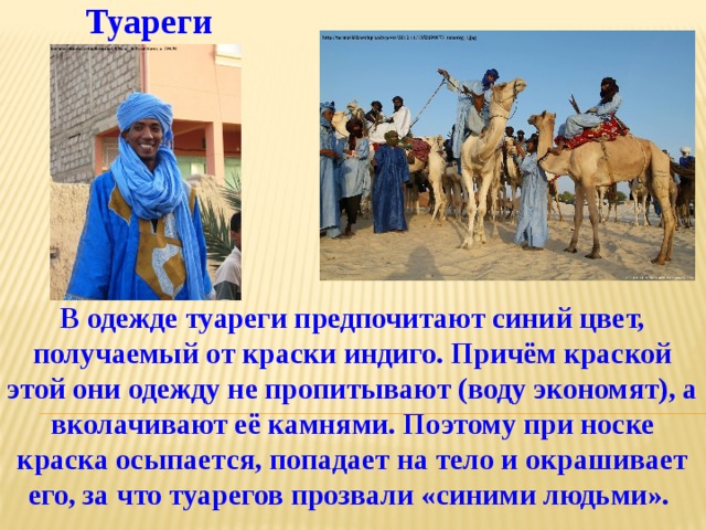 Туареги В одежде туареги предпочитают синий цвет, получаемый от краски индиго. Причём краской этой они одежду не пропитывают (воду экономят), а вколачивают её камнями. Поэтому при носке краска осыпается, попадает на тело и окрашивает его, за что туарегов прозвали «синими людьми». 