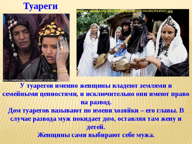 Туареги У туарегов именно женщины владеют землями и семейными ценностями, и исключительно они имеют право на развод.  Дом туарегов называют по имени хозяйки – его главы. В случае развода муж покидает дом, оставляя там жену и детей.  Женщины сами выбирают себе мужа. 