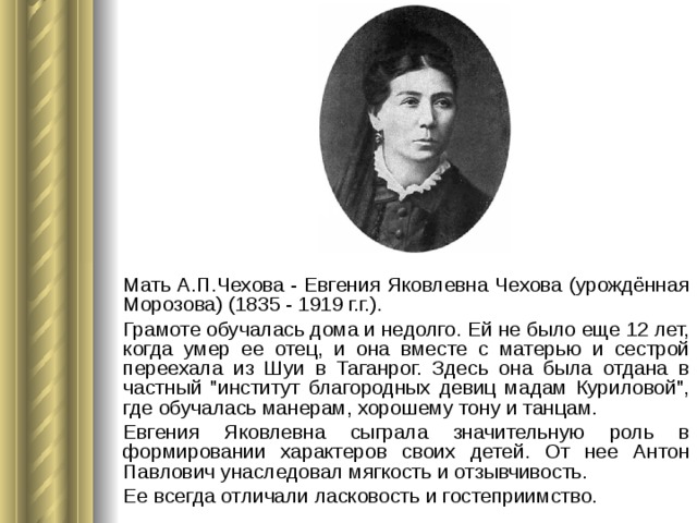 Мать А.П.Чехова - Евгения Яковлевна Чехова (урождённая Морозова) (1835 - 1919 г.г.). Грамоте обучалась дома и недолго. Ей не было еще 12 лет, когда умер ее отец, и она вместе с матерью и сестрой переехала из Шуи в Таганрог. Здесь она была отдана в частный 