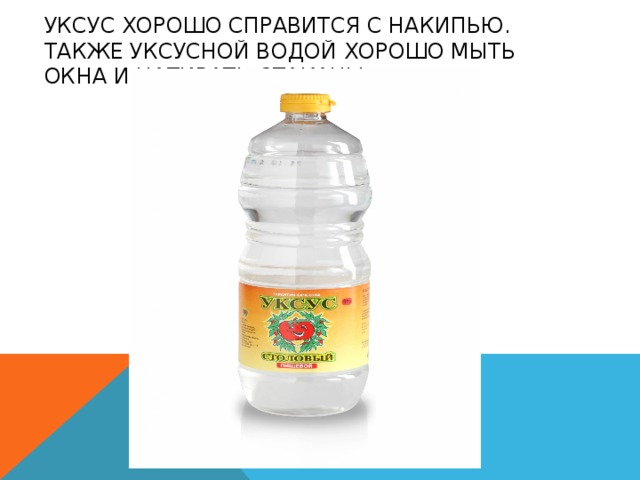 УКСУС ХОРОШО СПРАВИТСЯ С НАКИПЬЮ. ТАКЖЕ УКСУСНОЙ ВОДОЙ ХОРОШО МЫТЬ ОКНА И НАТИРАТЬ СТАКАНЫ. 