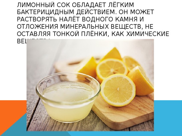 ЛИМОННЫЙ СОК ОБЛАДАЕТ ЛЁГКИМ БАКТЕРИЦИДНЫМ ДЕЙСТВИЕМ. ОН МОЖЕТ РАСТВОРЯТЬ НАЛЁТ ВОДНОГО КАМНЯ И ОТЛОЖЕНИЯ МИНЕРАЛЬНЫХ ВЕЩЕСТВ, НЕ ОСТАВЛЯЯ ТОНКОЙ ПЛЁНКИ, КАК ХИМИЧЕСКИЕ ВЕЩЕСТВА 