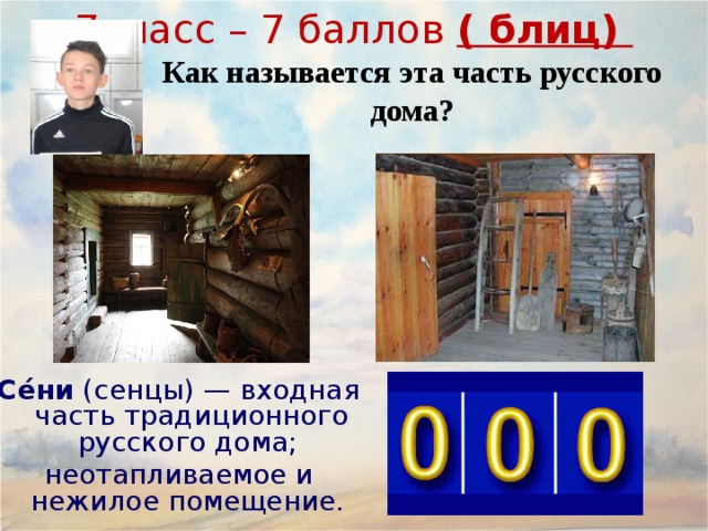 7класс – 7 баллов ( блиц) Как называется эта часть русского дома? Се́ни  ( сенцы ) — входная часть традиционного русского дома; неотапливаемое и нежилое помещение, несущее несколько функций: разделительный барьер между основным, жилым помещением и улицей, выполняющий роль теплового (ветрозащитного) тамбура. летняя, весенне-осенняя прихожая, где обычно снимают верхнюю одежду и обувь. холодная кладовая для продуктов питания в демисезонный период. Обычно в сенях для этого оборудуются полки. гостевая комната, где в теплый период гости или родственники могут переночевать. склад (кладовая) для разного инвентаря, не поместившегося в дом. Се́ни  (сенцы) — входная часть традиционного русского дома; неотапливаемое и нежилое помещение. 19 