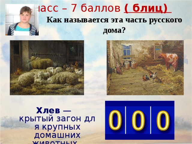 7класс – 7 баллов ( блиц) Как называется эта часть русского дома? Се́ни  ( сенцы ) — входная часть традиционного русского дома; неотапливаемое и нежилое помещение, несущее несколько функций: разделительный барьер между основным, жилым помещением и улицей, выполняющий роль теплового (ветрозащитного) тамбура. летняя, весенне-осенняя прихожая, где обычно снимают верхнюю одежду и обувь. холодная кладовая для продуктов питания в демисезонный период. Обычно в сенях для этого оборудуются полки. гостевая комната, где в теплый период гости или родственники могут переночевать. склад (кладовая) для разного инвентаря, не поместившегося в дом. Хлев  — крытый загон для крупных домашних животных. 19 