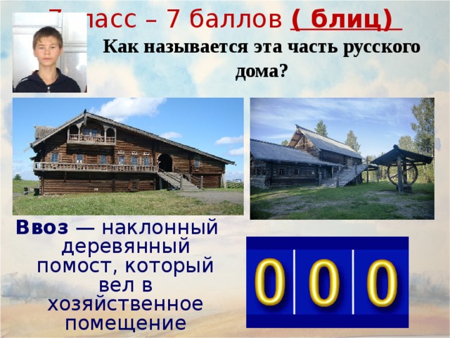 7класс – 7 баллов ( блиц) Как называется эта часть русского дома? Ввоз  — наклонный деревянный помост, который вел в хозяйственное помещение крестьянских хором. Се́ни  ( сенцы ) — входная часть традиционного русского дома; неотапливаемое и нежилое помещение, несущее несколько функций: разделительный барьер между основным, жилым помещением и улицей, выполняющий роль теплового (ветрозащитного) тамбура. летняя, весенне-осенняя прихожая, где обычно снимают верхнюю одежду и обувь. холодная кладовая для продуктов питания в демисезонный период. Обычно в сенях для этого оборудуются полки. гостевая комната, где в теплый период гости или родственники могут переночевать. склад (кладовая) для разного инвентаря, не поместившегося в дом. 19 