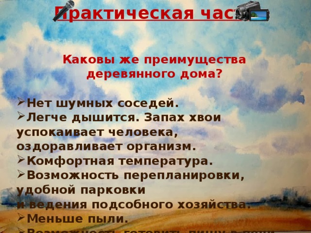 Практическая часть   Каковы же преимущества деревянного дома?  Нет шумных соседей. Легче дышится. Запах хвои успокаивает человека, оздоравливает организм. Комфортная температура. Возможность перепланировки, удобной парковки и ведения подсобного хозяйства. Меньше пыли. Возможность готовить пищу в печи …  РЕПОРТАЖ 