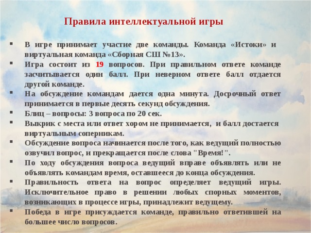 Правила интеллектуальной игры В игре принимает участие две команды. Команда «Истоки» и виртуальная команда «Сборная СШ №13». Игра состоит из 19 вопросов. При правильном ответе команде засчитывается один балл. При неверном ответе балл отдается другой команде. На обсуждение командам дается одна минута. Досрочный ответ принимается в первые десять секунд обсуждения. Блиц – вопросы: 3 вопроса по 20 сек. Выкрик с места или ответ хором не принимается, и балл достается виртуальным соперникам. Обсуждение вопроса начинается после того, как ведущий полностью озвучил вопрос, и прекращается после слова 