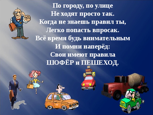 По городу, по улице Не ходят просто так. Когда не знаешь правил ты, Легко попасть впросак. Всё время будь внимательным И помни наперёд: Свои имеют правила ШОФЁР и ПЕШЕХОД.   