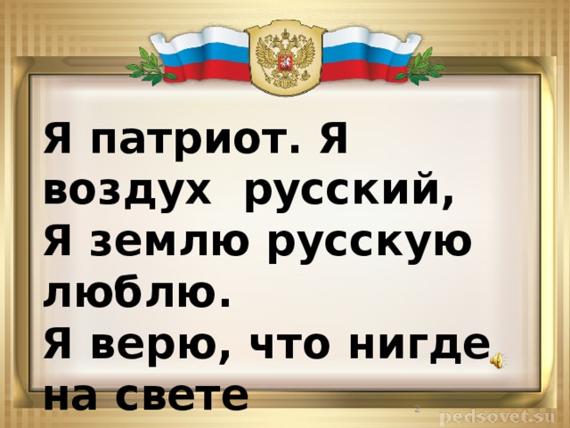 Я патриот. Я воздух русский,  Я землю русскую люблю.  Я верю, что нигде на свете  Второй такой не отыщу.  