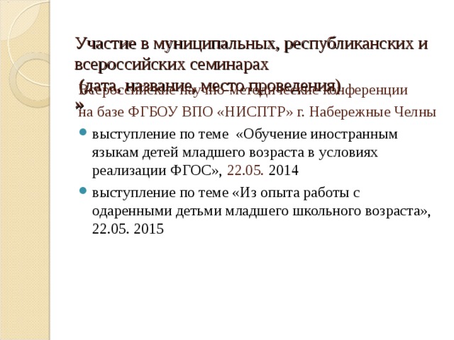  Участие в муниципальных, республиканских и всероссийских семинарах  (дата, название, место проведения)  » Всероссийские научно-методические конференции на базе ФГБОУ ВПО «НИСПТР» г. Набережные Челны выступление по теме «Обучение иностранным языкам детей младшего возраста в условиях реализации ФГОС», 22.05. 2014 выступление по теме «Из опыта работы с одаренными детьми младшего школьного возраста», 22.05. 2015 