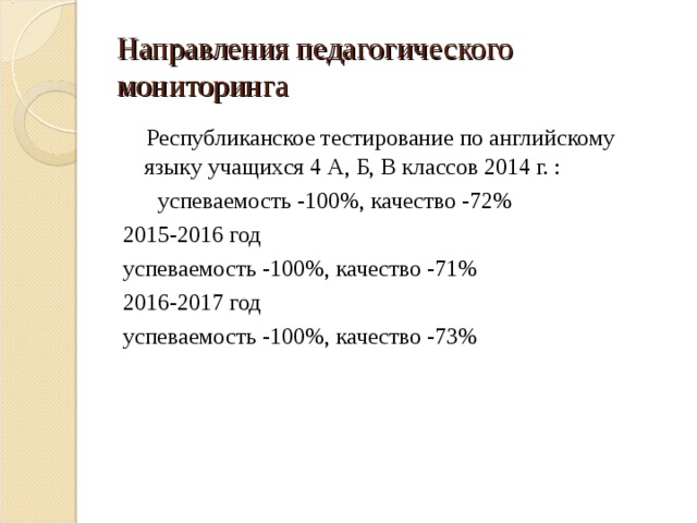 Направления педагогического мониторинга  Республиканское тестирование по английскому языку учащихся 4 А, Б, В классов 2014 г. :  успеваемость -100%, качество -72% 2015-2016 год успеваемость -100%, качество -71% 2016-2017 год успеваемость -100%, качество -73% 