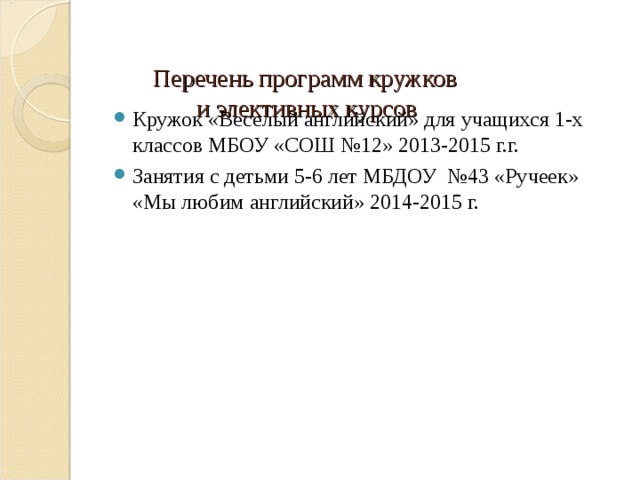   Перечень программ кружков  и элективных курсов   Кружок «Веселый английский» для учащихся 1-х классов МБОУ «СОШ №12» 2013-2015 г.г. Занятия с детьми 5-6 лет МБДОУ №43 «Ручеек» «Мы любим английский» 2014-2015 г. 