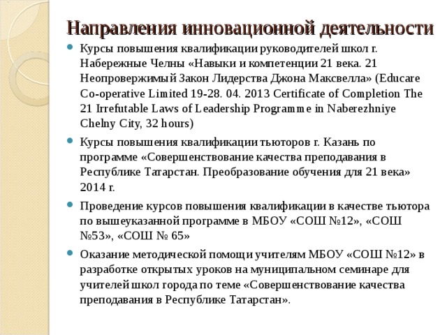 Направления инновационной деятельности Курсы повышения квалификации руководителей школ г. Набережные Челны «Навыки и компетенции 21 века. 21 Неопровержимый Закон Лидерства Джона Максвелла» ( Educare Co-operative Limited 19-28. 04. 2013 Certificate of Completion The 21 Irrefutable Laws of Leadership Programme in Naberezhniye Chelny City, 32 hours )  Курсы повышения квалификации тьюторов г. Казань по программе «Совершенствование качества преподавания в Республике Татарстан. Преобразование обучения для 21 века» 2014 г. Проведение курсов повышения квалификации в качестве тьютора по вышеуказанной программе в МБОУ «СОШ №12», «СОШ №53», «СОШ № 65» Оказание методической помощи учителям МБОУ «СОШ №12» в разработке открытых уроков на муниципальном семинаре для учителей школ города по теме «Совершенствование качества преподавания в Республике Татарстан». 