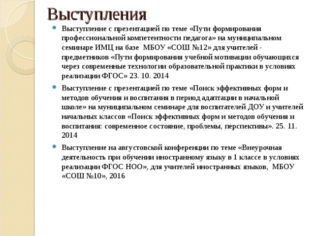 Выступления Выступление с презентацией по теме «Пути формирования профессиональной компетентности педагога» на муниципальном семинаре ИМЦ на базе МБОУ «СОШ №12» для учителей - предметников «Пути формирования учебной мотивации обучающихся через современные технологии образовательной практики в условиях реализации ФГОС» 23. 10. 2014 Выступление с презентацией по теме «Поиск эффективных форм и методов обучения и воспитания в период адаптации в начальной школе» на муниципальном семинаре для воспитателей ДОУ и учителей начальных классов «Поиск эффективных форм и методов обучения и воспитания: современное состояние, проблемы, перспективы». 25. 11. 2014 Выступление на августовской конференции по теме «Внеурочная деятельность при обучении иностранному языку в 1 классе в условиях реализации ФГОС НОО», для учителей иностранных языков, МБОУ «СОШ №10», 2016 